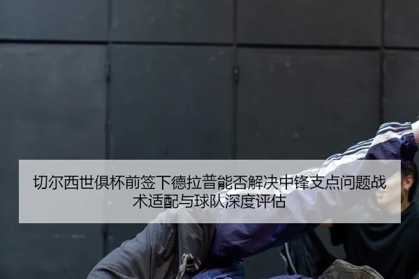 切尔西世俱杯前签下德拉普能否解决中锋支点问题战术适配与球队深度评估